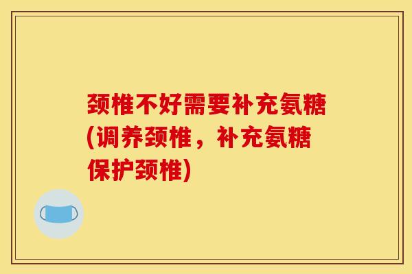颈椎不好需要补充氨糖(调养颈椎，补充氨糖保护颈椎)