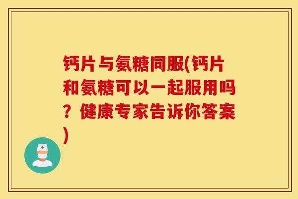 钙片与氨糖同服(钙片和氨糖可以一起服用吗？健康专家告诉你答案)
