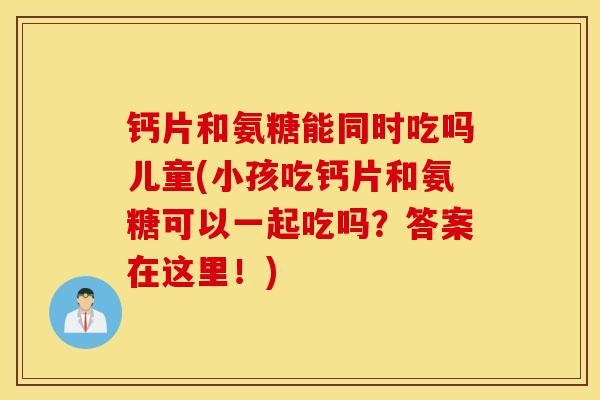 钙片和氨糖能同时吃吗儿童(小孩吃钙片和氨糖可以一起吃吗？答案在这里！)