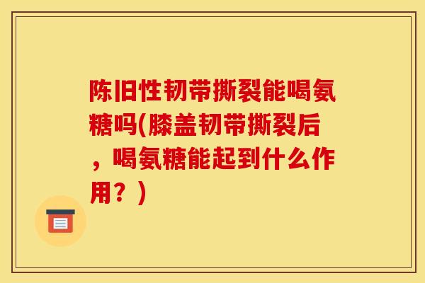 陈旧性韧带撕裂能喝氨糖吗(膝盖韧带撕裂后，喝氨糖能起到什么作用？)