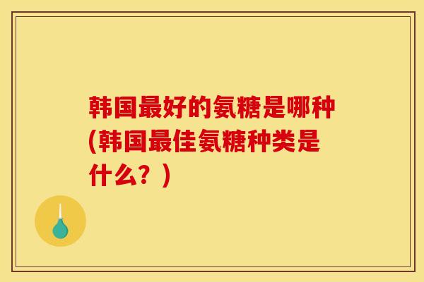 韩国最好的氨糖是哪种(韩国最佳氨糖种类是什么？)