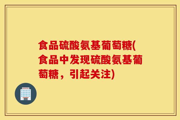 食品硫酸氨基葡萄糖(食品中发现硫酸氨基葡萄糖，引起关注)