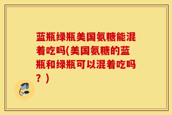 蓝瓶绿瓶美国氨糖能混着吃吗(美国氨糖的蓝瓶和绿瓶可以混着吃吗？)