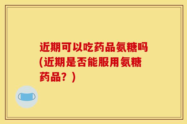近期可以吃药品氨糖吗(近期是否能服用氨糖药品？)