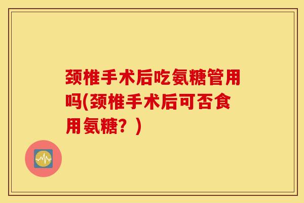 颈椎手术后吃氨糖管用吗(颈椎手术后可否食用氨糖？)