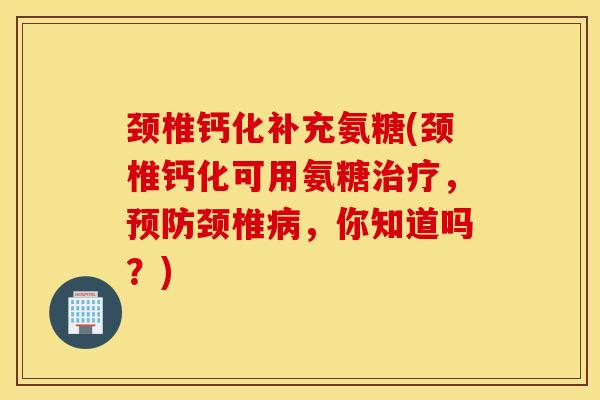 颈椎钙化补充氨糖(颈椎钙化可用氨糖治疗，预防颈椎病，你知道吗？)