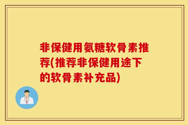 非保健用氨糖软骨素推荐(推荐非保健用途下的软骨素补充品)
