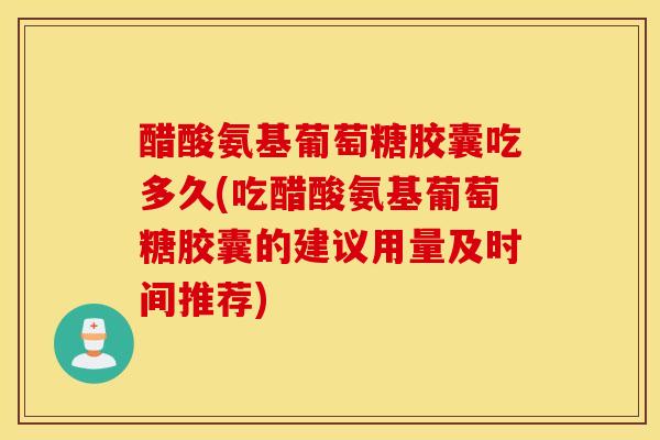 醋酸氨基葡萄糖胶囊吃多久(吃醋酸氨基葡萄糖胶囊的建议用量及时间推荐)