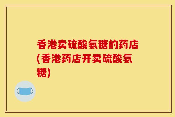 香港卖硫酸氨糖的药店(香港药店开卖硫酸氨糖) 香港卖硫酸氨糖的药店(香港药店开卖硫酸氨糖)