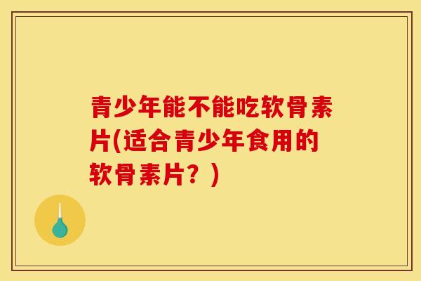 青少年能不能吃软骨素片(适合青少年食用的软骨素片？)
