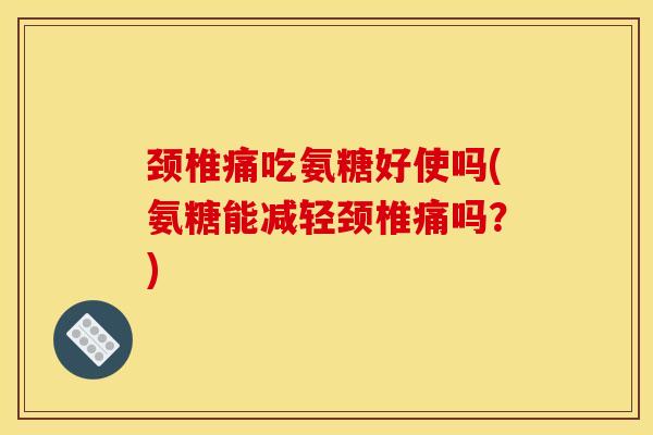 颈椎痛吃氨糖好使吗(氨糖能减轻颈椎痛吗？)