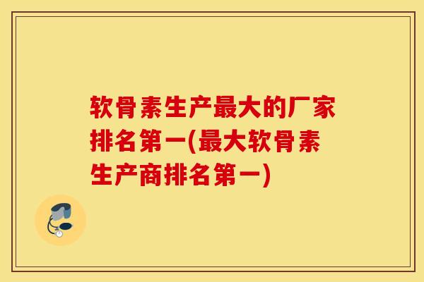 软骨素生产最大的厂家排名第一(最大软骨素生产商排名第一)