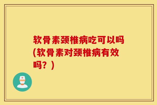 软骨素颈椎病吃可以吗(软骨素对颈椎病有效吗？)