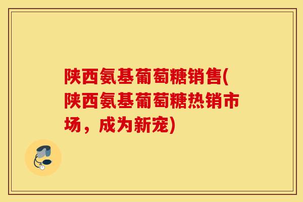 陕西氨基葡萄糖销售(陕西氨基葡萄糖热销市场，成为新宠)