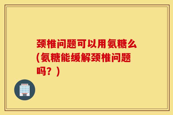 颈椎问题可以用氨糖么(氨糖能缓解颈椎问题吗？)