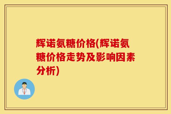 辉诺氨糖价格(辉诺氨糖价格走势及影响因素分析)