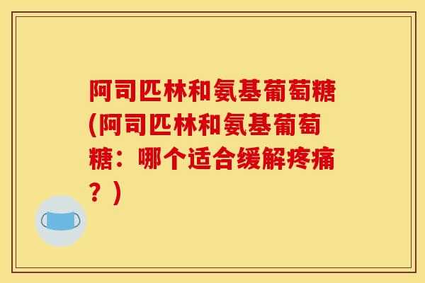 阿司匹林和氨基葡萄糖(阿司匹林和氨基葡萄糖：哪个适合缓解疼痛？)