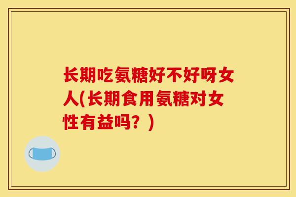 长期吃氨糖好不好呀女人(长期食用氨糖对女性有益吗？)