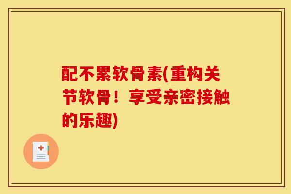 配不累软骨素(重构关节软骨！享受亲密接触的乐趣)