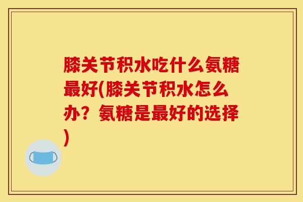 膝关节积水吃什么氨糖最好(膝关节积水怎么办？氨糖是最好的选择)