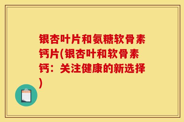 银杏叶片和氨糖软骨素钙片(银杏叶和软骨素钙：关注健康的新选择)