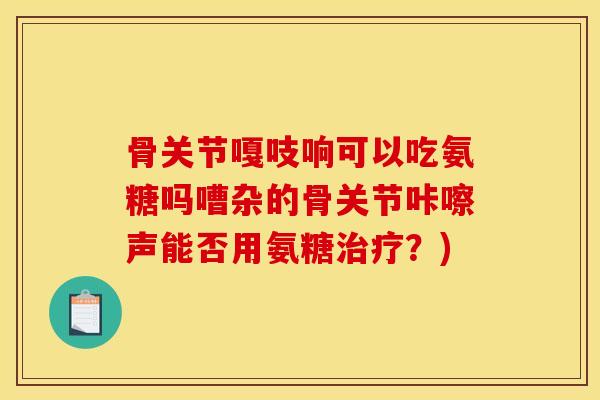 骨关节嘎吱响可以吃氨糖吗嘈杂的骨关节咔嚓声能否用氨糖治疗？)