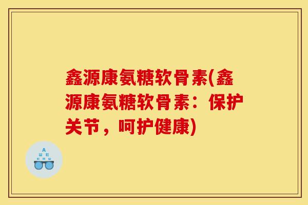 鑫源康氨糖软骨素(鑫源康氨糖软骨素：保护关节，呵护健康)