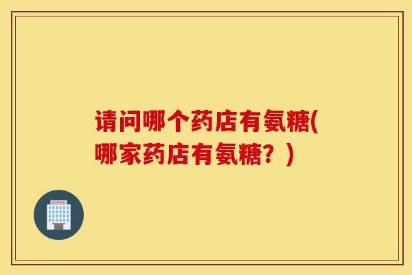 请问哪个药店有氨糖(哪家药店有氨糖？)