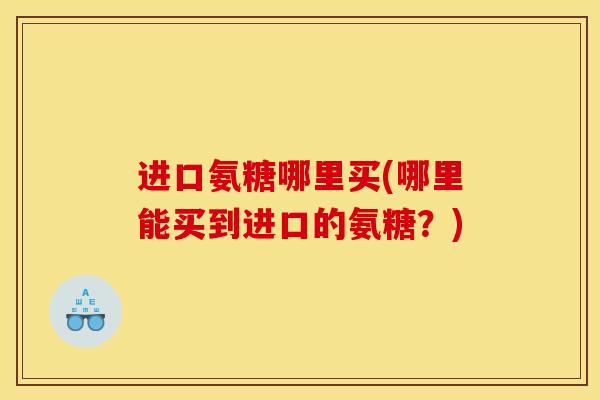 进口氨糖哪里买(哪里能买到进口的氨糖?) 进口氨糖哪里买(哪里能买到进口的氨糖?)