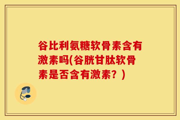 谷比利氨糖软骨素含有激素吗(谷胱甘肽软骨素是否含有激素？)