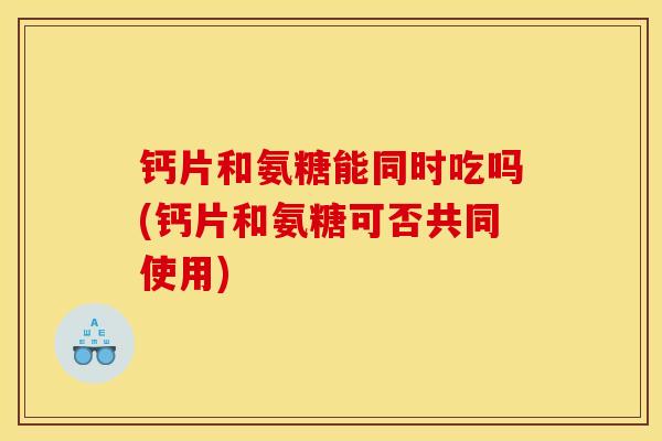 钙片和氨糖能同时吃吗(钙片和氨糖可否共同使用)