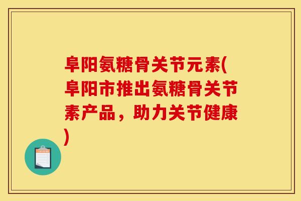 阜阳氨糖骨关节元素(阜阳市推出氨糖骨关节素产品，助力关节健康)