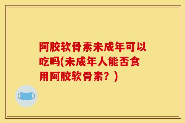 阿胶软骨素未成年可以吃吗(未成年人能否食用阿胶软骨素？)