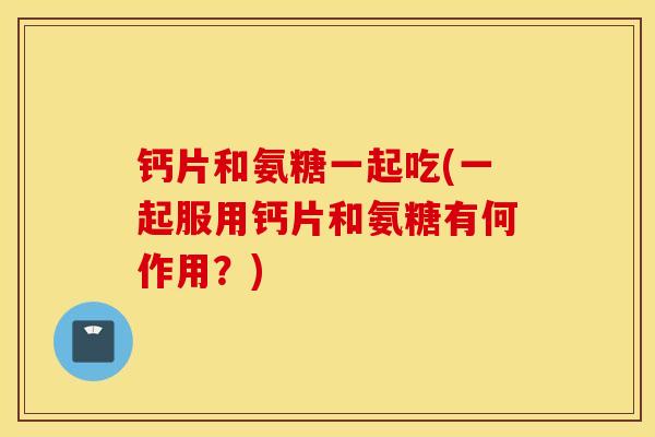 钙片和氨糖一起吃(一起服用钙片和氨糖有何作用？)