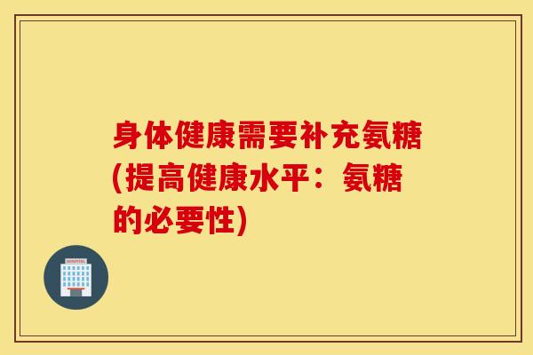 身体健康需要补充氨糖(提高健康水平：氨糖的必要性)
