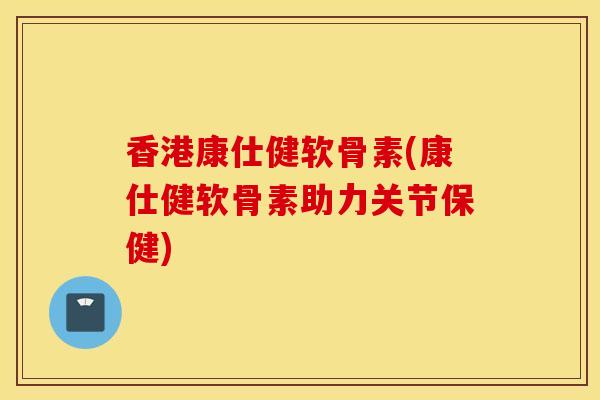 香港康仕健软骨素(康仕健软骨素助力关节保健)
