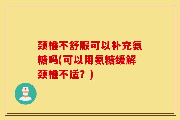 颈椎不舒服可以补充氨糖吗(可以用氨糖缓解颈椎不适？)