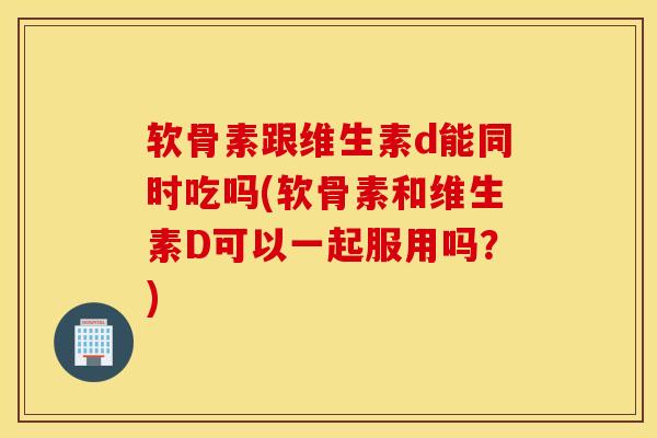 软骨素跟维生素d能同时吃吗(软骨素和维生素D可以一起服用吗？)