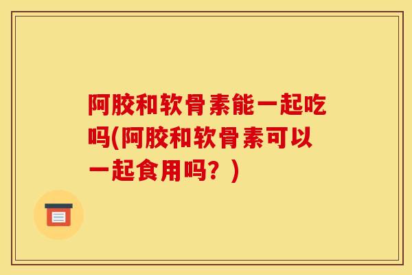 阿胶和软骨素能一起吃吗(阿胶和软骨素可以一起食用吗？)
