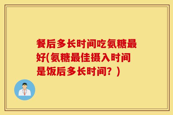 餐后多长时间吃氨糖最好(氨糖最佳摄入时间是饭后多长时间？)