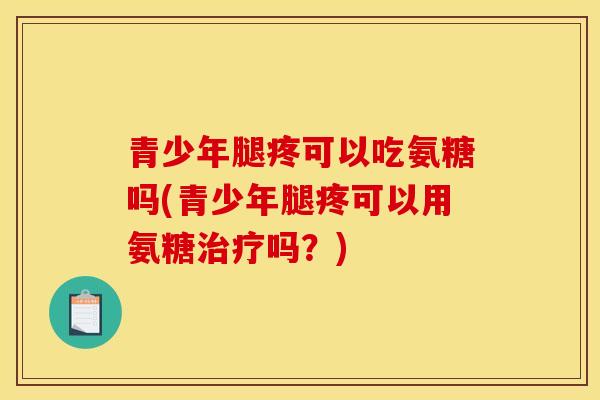 青少年腿疼可以吃氨糖吗(青少年腿疼可以用氨糖治疗吗？)