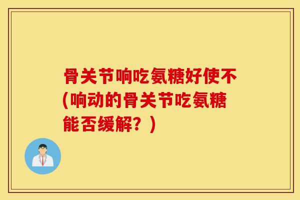 骨关节响吃氨糖好使不(响动的骨关节吃氨糖能否缓解？)