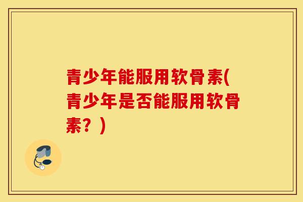 青少年能服用软骨素(青少年是否能服用软骨素？)