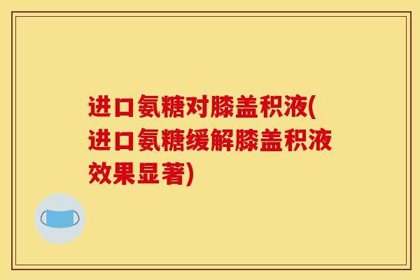 进口氨糖对膝盖积液(进口氨糖缓解膝盖积液效果显著)
