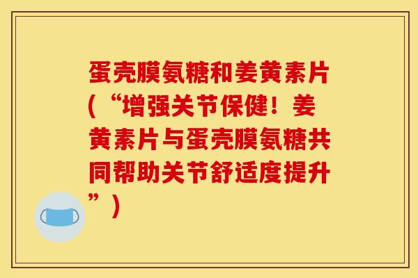 蛋壳膜氨糖和姜黄素片(“增强关节保健!姜黄素片与蛋壳膜氨糖共同帮助关节舒适度提升”) 蛋壳膜氨糖和姜黄素片(“增强关节保健!姜黄素片与蛋壳膜氨糖共同帮助关节舒适度提升”)