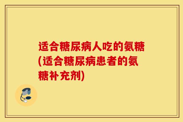 适合糖尿病人吃的氨糖(适合糖尿病患者的氨糖补充剂)