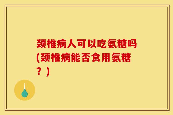 颈椎病人可以吃氨糖吗(颈椎病能否食用氨糖？)