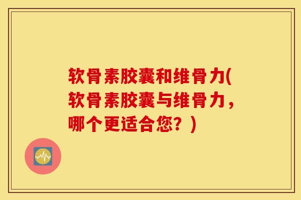 软骨素胶囊和维骨力(软骨素胶囊与维骨力，哪个更适合您？)