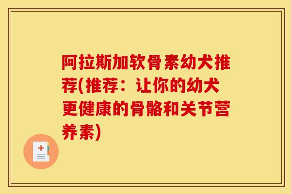 阿拉斯加软骨素幼犬推荐(推荐：让你的幼犬更健康的骨骼和关节营养素)