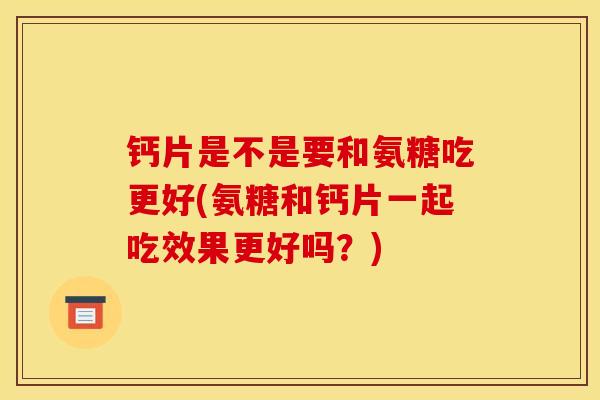 钙片是不是要和氨糖吃更好(氨糖和钙片一起吃效果更好吗？)